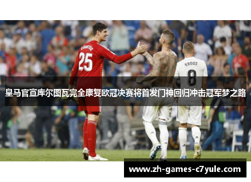 皇马官宣库尔图瓦完全康复欧冠决赛将首发门神回归冲击冠军梦之路