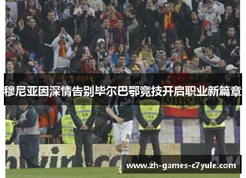 穆尼亚因深情告别毕尔巴鄂竞技开启职业新篇章 穆尼亚因深情告别毕尔巴鄂竞技开启职业新篇章