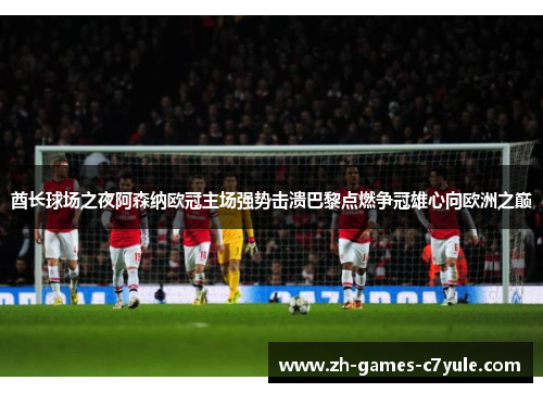 酋长球场之夜阿森纳欧冠主场强势击溃巴黎点燃争冠雄心向欧洲之巅